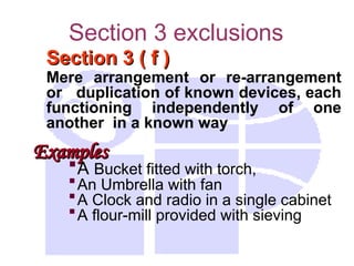 Section 3 exclusions
Section 3 ( f )
Section 3 ( f )
Mere arrangement or re-arrangement
or duplication of known devices, each
functioning independently of one
another in a known way
Examples
Examples
A Bucket fitted with torch,
An Umbrella with fan
A Clock and radio in a single cabinet
A flour-mill provided with sieving
 
