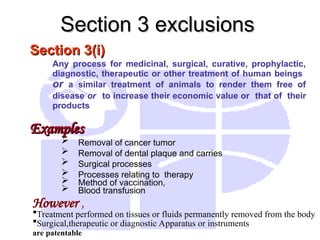 Section 3(i)
Section 3(i)
Any process for medicinal, surgical, curative, prophylactic,
diagnostic, therapeutic or other treatment of human beings
or a similar treatment of animals to render them free of
disease or to increase their economic value or that of their
products
Examples
Examples
 Removal of cancer tumor
 Removal of dental plaque and carries
 Surgical processes
 Processes relating to therapy
 Method of vaccination,
 Blood transfusion
Section 3 exclusions
Section 3 exclusions
However ,
Treatment performed on tissues or fluids permanently removed from the body
Surgical,therapeutic or diagnostic Apparatus or instruments
are patentable
 