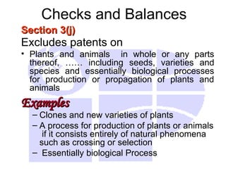 Checks and Balances
Section 3(j)
Section 3(j)
Excludes patents on
• Plants and animals in whole or any parts
thereof, …… including seeds, varieties and
species and essentially biological processes
for production or propagation of plants and
animals
Examples
Examples
– Clones and new varieties of plants
– A process for production of plants or animals
if it consists entirely of natural phenomena
such as crossing or selection
– Essentially biological Process
 