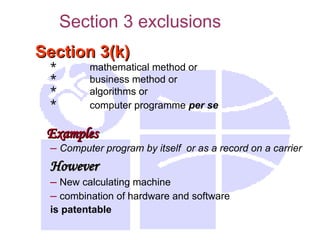 Section 3(k)
Section 3(k)
* mathematical method or
* business method or
* algorithms or
* computer programme per se
Examples
Examples
– Computer program by itself or as a record on a carrier
However
However
– New calculating machine
– combination of hardware and software
is patentable
Section 3 exclusions
 