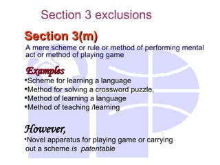Section 3(m)
Section 3(m)
A mere scheme or rule or method of performing mental
act or method of playing game
Examples
Examples
•Scheme for learning a language
•Method for solving a crossword puzzle,
•Method of learning a language
•Method of teaching /learning
However,
•Novel apparatus for playing game or carrying
out a scheme is patentable
Section 3 exclusions
 
