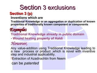 Section 3 (p)
Section 3 (p)
Inventions which are
Traditional Knowledge or an aggregation or duplication of known
properties of traditionally known component or components
Examples
Examples
Traditional Knowledge already in public domain
- Wound healing property of Haldi
However,
Any value-addition using Traditional Knowledge leading to
a new process or product ,which is novel with inventive
step and industrial applicability,
Extraction of Azadirachtin from Neem
can be patented
Section
Section 3 exclusions
3 exclusions
 
