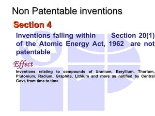 Section 4
Section 4
Inventions falling within Section 20(1)
of the Atomic Energy Act, 1962 are not
patentable
Effect
Inventions relating to compounds of Uranium, Beryllium, Thorium,
Plutonium, Radium, Graphite, Lithium and more as notified by Central
Govt. from time to time.
Non Patentable inventions
Non Patentable inventions
 
