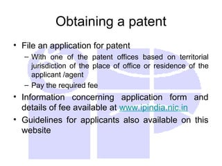 Obtaining a patent
• File an application for patent
– With one of the patent offices based on territorial
jurisdiction of the place of office or residence of the
applicant /agent
– Pay the required fee
• Information concerning application form and
details of fee available at www.ipindia.nic.in
• Guidelines for applicants also available on this
website
 