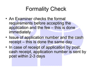 Formality Check
• An Examiner checks the formal
requirements before accepting the
application and the fee – this is done
immediately
• Issue of application number and the cash
receipt – this is done the same day
• In case of receipt of application by post,
cash receipt, application number is sent by
post within 2-3 days
 