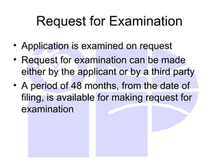 Request for Examination
• Application is examined on request
• Request for examination can be made
either by the applicant or by a third party
• A period of 48 months, from the date of
filing, is available for making request for
examination
 