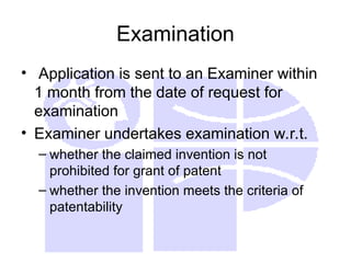 Examination
• Application is sent to an Examiner within
1 month from the date of request for
examination
• Examiner undertakes examination w.r.t.
– whether the claimed invention is not
prohibited for grant of patent
– whether the invention meets the criteria of
patentability
 