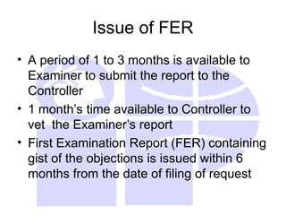 Issue of FER
• A period of 1 to 3 months is available to
Examiner to submit the report to the
Controller
• 1 month’s time available to Controller to
vet the Examiner’s report
• First Examination Report (FER) containing
gist of the objections is issued within 6
months from the date of filing of request
 