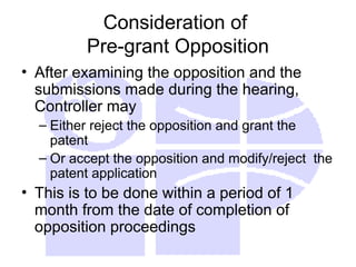 Consideration of
Pre-grant Opposition
• After examining the opposition and the
submissions made during the hearing,
Controller may
– Either reject the opposition and grant the
patent
– Or accept the opposition and modify/reject the
patent application
• This is to be done within a period of 1
month from the date of completion of
opposition proceedings
 