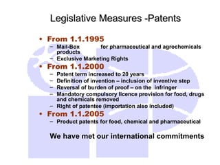 Legislative Measures -Patents
Legislative Measures -Patents
• From 1.1.1995
– Mail-Box for pharmaceutical and agrochemicals
products
– Exclusive Marketing Rights
• From 1.1.2000
– Patent term increased to 20 years
– Definition of invention – inclusion of inventive step
– Reversal of burden of proof – on the infringer
– Mandatory compulsory licence provision for food, drugs
and chemicals removed
– Right of patentee (importation also included)
• From 1.1.2005
– Product patents for food, chemical and pharmaceutical
We have met our international commitments
 