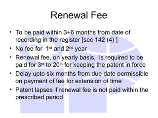Renewal Fee
• To be paid within 3+6 months from date of
recording in the register [sec 142 (4) ]
• No fee for 1st
and 2nd
year
• Renewal fee, on yearly basis, is required to be
paid for 3rd
to 20th
for keeping the patent in force
• Delay upto six months from due date permissible
on payment of fee for extension of time
• Patent lapses if renewal fee is not paid within the
prescribed period
 