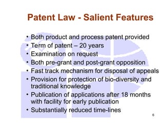 6
Patent Law - Salient Features
• Both product and process patent provided
• Term of patent – 20 years
• Examination on request
• Both pre-grant and post-grant opposition
• Fast track mechanism for disposal of appeals
• Provision for protection of bio-diversity and
traditional knowledge
• Publication of applications after 18 months
with facility for early publication
• Substantially reduced time-lines
 