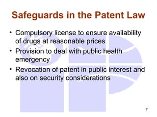 7
Safeguards in the Patent Law
• Compulsory license to ensure availability
of drugs at reasonable prices
• Provision to deal with public health
emergency
• Revocation of patent in public interest and
also on security considerations
 