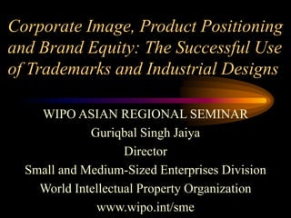 Corporate Image, Product Positioning
and Brand Equity: The Successful Use
of Trademarks and Industrial Designs
WIPO ASIAN REGIONAL SEMINAR
Guriqbal Singh Jaiya
Director
Small and Medium-Sized Enterprises Division
World Intellectual Property Organization
www.wipo.int/sme
 