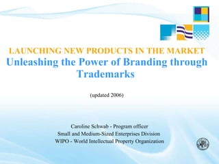 LAUNCHING NEW PRODUCTS IN THE MARKET   Unleashing the Power of Branding through Trademarks  (updated 2006) Caroline Schwab - Program officer Small and Medium-Sized Enterprises Division  WIPO - World Intellectual Property Organization 