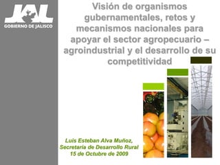 Visión de organismos
gubernamentales, retos y
mecanismos nacionales para
apoyar el sector agropecuario –
agroindustrial y el desarrollo de su
competitividad
Luis Esteban Alva Muñoz,
Secretaría de Desarrollo Rural
15 de Octubre de 2009
 