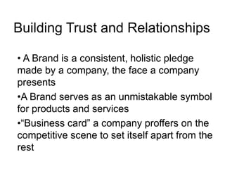 Building Trust and Relationships
• A Brand is a consistent, holistic pledge
made by a company, the face a company
presents
•A Brand serves as an unmistakable symbol
for products and services
•“Business card” a company proffers on the
competitive scene to set itself apart from the
rest
 