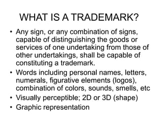WHAT IS A TRADEMARK?
• Any sign, or any combination of signs,
capable of distinguishing the goods or
services of one undertaking from those of
other undertakings, shall be capable of
constituting a trademark.
• Words including personal names, letters,
numerals, figurative elements (logos),
combination of colors, sounds, smells, etc
• Visually perceptible; 2D or 3D (shape)
• Graphic representation
 