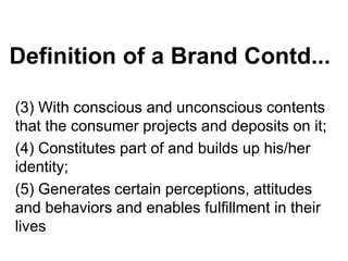 Definition of a Brand Contd...
(3) With conscious and unconscious contents
that the consumer projects and deposits on it;
(4) Constitutes part of and builds up his/her
identity;
(5) Generates certain perceptions, attitudes
and behaviors and enables fulfillment in their
lives
 
