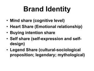 Brand Identity
• Mind share (cognitive level)
• Heart Share (Emotional relationship)
• Buying intention share
• Self share (self-expression and self-
design)
• Legend Share (cultural-sociological
proposition; legendary; mythological)
 