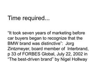 Time required...
“It took seven years of marketing before
car buyers began to recognize that the
BMW brand was distinctive”: Jorg
Zintzmeyer, board member of Interbrand,
p 33 of FORBES Global, July 22, 2002 in
“The best-driven brand” by Nigel Hollway
 