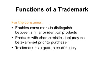 Functions of a Trademark
For the consumer:
• Enables consumers to distinguish
between similar or identical products
• Products with characteristics that may not
be examined prior to purchase
• Trademark as a guarantee of quality
 