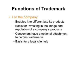 Functions of Trademark
• For the company:
– Enables it to differentiate its products
– Basis for investing in the image and
reputation of a company’s products
– Consumers have emotional attachment
to certain trademarks
– Basis for a loyal clientele
 