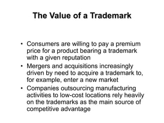 The Value of a Trademark
• Consumers are willing to pay a premium
price for a product bearing a trademark
with a given reputation
• Mergers and acquisitions increasingly
driven by need to acquire a trademark to,
for example, enter a new market
• Companies outsourcing manufacturing
activities to low-cost locations rely heavily
on the trademarks as the main source of
competitive advantage
 