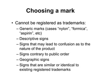 Choosing a mark
• Cannot be registered as trademarks:
– Generic marks (cases “nylon”, “formica”,
“aspirin”, etc)
– Descriptive signs
– Signs that may lead to confusion as to the
nature of the product
– Signs contrary to public order
– Geographic signs
– Signs that are similar or identical to
existing registered trademarks
 