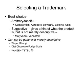 Selecting a Trademark
• Best choice:
– Arbitrary/fanciful –
• Kodak® film, Acrobat® software, Exxon® fuels
– Suggestive – gives a hint of what the product
is, but is not merely descriptive –
• Molyvan®, Vancote®
• Can not be generic or merely descriptive
– ‘Super Strong’
– Diet Chocolate Fudge Soda
– KANZEN TETSU ®
 