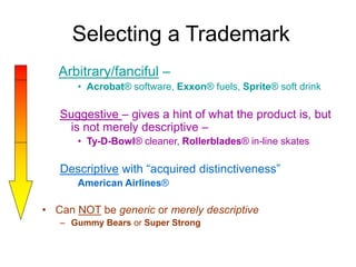 Selecting a Trademark
Arbitrary/fanciful –
• Acrobat® software, Exxon® fuels, Sprite® soft drink
Suggestive – gives a hint of what the product is, but
is not merely descriptive –
• Ty-D-Bowl® cleaner, Rollerblades® in-line skates
Descriptive with “acquired distinctiveness”
American Airlines®
• Can NOT be generic or merely descriptive
– Gummy Bears or Super Strong
 