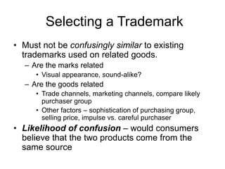 Selecting a Trademark
• Must not be confusingly similar to existing
trademarks used on related goods.
– Are the marks related
• Visual appearance, sound-alike?
– Are the goods related
• Trade channels, marketing channels, compare likely
purchaser group
• Other factors – sophistication of purchasing group,
selling price, impulse vs. careful purchaser
• Likelihood of confusion – would consumers
believe that the two products come from the
same source
 