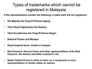Types of trademarks which cannot be
registered in Malaysia
If the representations contain the following, a trade mark will not registered :
• His Majesty the Yang Di Pertuan Agong
• Their Royal Highnesses the Sultans
• Their Excellencies the Yang DI Pertua Negeri
• National Flower and Mosque
• Royal Imperial Arms, Crests or Insignia
• Red Crescent, Geneva Cross and other representations of the Red
Crescent, the Geneva and other crossed in red
• Swiss Federal Cross in white or silver on a red ground or such
representations in similar colour or colours
 