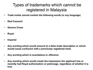 Types of trademarks which cannot be
registered in Malaysia
• Trade marks cannot contain the following words (in any language)
• Red Crescent
• Geneva Cross
• Royal
• Imperial
• Any wording which would amount to a false trade description or which
would cause confusion with a previously registered mark.
• Any wording which is scandalous or offensive
• Any wording which would create the impression the applicant has or
recently had Royal authorization or patronage, regardless of whether it is
true.
 
