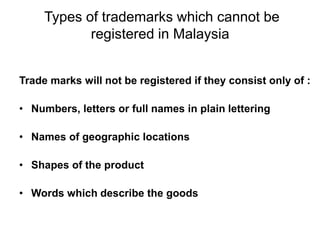 Types of trademarks which cannot be
registered in Malaysia
Trade marks will not be registered if they consist only of :
• Numbers, letters or full names in plain lettering
• Names of geographic locations
• Shapes of the product
• Words which describe the goods
 