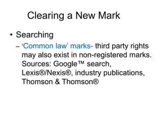 Clearing a New Mark
• Searching
– ‘Common law’ marks- third party rights
may also exist in non-registered marks.
Sources: Google™ search,
Lexis®/Nexis®, industry publications,
Thomson & Thomson®
 
