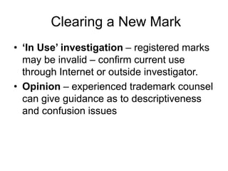 Clearing a New Mark
• ‘In Use’ investigation – registered marks
may be invalid – confirm current use
through Internet or outside investigator.
• Opinion – experienced trademark counsel
can give guidance as to descriptiveness
and confusion issues
 