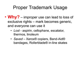 Proper Trademark Usage
• Why? – improper use can lead to loss of
exclusive rights – mark becomes generic,
and everyone can use it
• Lost - aspirin, cellophane, escalator,
thermos, linoleum
• Saved – Xerox® copiers, Band-Aid®
bandages, Rollerblade® in-line skates
 