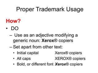 Proper Trademark Usage
How?
• DO
– Use as an adjective modifying a
generic noun: Xerox® copiers
– Set apart from other text:
• Initial capital Xerox® copiers
• All caps XEROX® copiers
• Bold, or different font Xerox® copiers
 