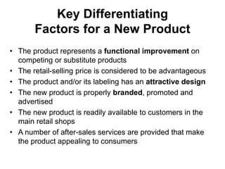 Key Differentiating
Factors for a New Product
• The product represents a functional improvement on
competing or substitute products
• The retail-selling price is considered to be advantageous
• The product and/or its labeling has an attractive design
• The new product is properly branded, promoted and
advertised
• The new product is readily available to customers in the
main retail shops
• A number of after-sales services are provided that make
the product appealing to consumers
 