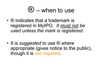® – when to use
• ® indicates that a trademark is
registered in MyIPO. It must not be
used unless the mark is registered.
• It is suggested to use ® where
appropriate (gives notice to the public),
though it is not required.
 
