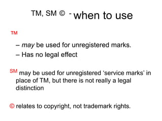 TM, SM © - when to use
™
– may be used for unregistered marks.
– Has no legal effect
SM may be used for unregistered ‘service marks’ in
place of TM, but there is not really a legal
distinction
© relates to copyright, not trademark rights.
 