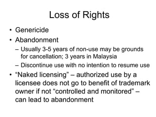 Loss of Rights
• Genericide
• Abandonment
– Usually 3-5 years of non-use may be grounds
for cancellation; 3 years in Malaysia
– Discontinue use with no intention to resume use
• “Naked licensing” – authorized use by a
licensee does not go to benefit of trademark
owner if not “controlled and monitored” –
can lead to abandonment
 