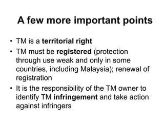 A few more important points
• TM is a territorial right
• TM must be registered (protection
through use weak and only in some
countries, including Malaysia); renewal of
registration
• It is the responsibility of the TM owner to
identify TM infringement and take action
against infringers
 