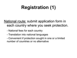 Registration (1)
National route: submit application form in
each country where you seek protection.
- National fees for each country
- Translation into national languages
- Convenient if protection sought in one or a limited
number of countries or no alternative
 
