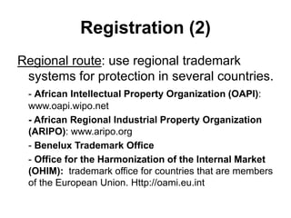 Registration (2)
Regional route: use regional trademark
systems for protection in several countries.
- African Intellectual Property Organization (OAPI):
www.oapi.wipo.net
- African Regional Industrial Property Organization
(ARIPO): www.aripo.org
- Benelux Trademark Office
- Office for the Harmonization of the Internal Market
(OHIM): trademark office for countries that are members
of the European Union. Http://oami.eu.int
 