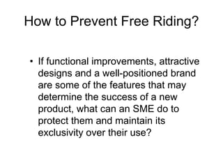 How to Prevent Free Riding?
• If functional improvements, attractive
designs and a well-positioned brand
are some of the features that may
determine the success of a new
product, what can an SME do to
protect them and maintain its
exclusivity over their use?
 