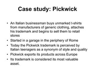 Case study: Pickwick
• An Italian businessman buys unmarked t-shirts
from manufacturers of generic clothing, attaches
his trademark and begins to sell them to retail
stores
• Started in a garage in the periphery of Rome
• Today the Pickwick trademark is perceived by
Italian teenagers as a synonym of style and quality
• Pickwick exports its products across Europe
• Its trademark is considered its most valuable
asset.
 