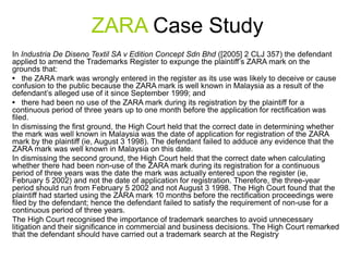ZARA Case Study
In Industria De Diseno Textil SA v Edition Concept Sdn Bhd ([2005] 2 CLJ 357) the defendant
applied to amend the Trademarks Register to expunge the plaintiff’s ZARA mark on the
grounds that:
• the ZARA mark was wrongly entered in the register as its use was likely to deceive or cause
confusion to the public because the ZARA mark is well known in Malaysia as a result of the
defendant’s alleged use of it since September 1999; and
• there had been no use of the ZARA mark during its registration by the plaintiff for a
continuous period of three years up to one month before the application for rectification was
filed.
In dismissing the first ground, the High Court held that the correct date in determining whether
the mark was well known in Malaysia was the date of application for registration of the ZARA
mark by the plaintiff (ie, August 3 1998). The defendant failed to adduce any evidence that the
ZARA mark was well known in Malaysia on this date.
In dismissing the second ground, the High Court held that the correct date when calculating
whether there had been non-use of the ZARA mark during its registration for a continuous
period of three years was the date the mark was actually entered upon the register (ie,
February 5 2002) and not the date of application for registration. Therefore, the three-year
period should run from February 5 2002 and not August 3 1998. The High Court found that the
plaintiff had started using the ZARA mark 10 months before the rectification proceedings were
filed by the defendant; hence the defendant failed to satisfy the requirement of non-use for a
continuous period of three years.
The High Court recognised the importance of trademark searches to avoid unnecessary
litigation and their significance in commercial and business decisions. The High Court remarked
that the defendant should have carried out a trademark search at the Registry
 