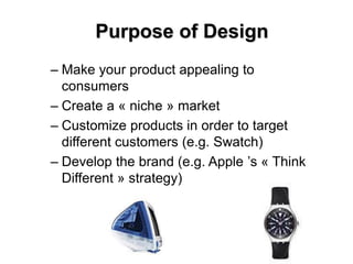 Purpose of Design
– Make your product appealing to
consumers
– Create a « niche » market
– Customize products in order to target
different customers (e.g. Swatch)
– Develop the brand (e.g. Apple ’s « Think
Different » strategy)
 